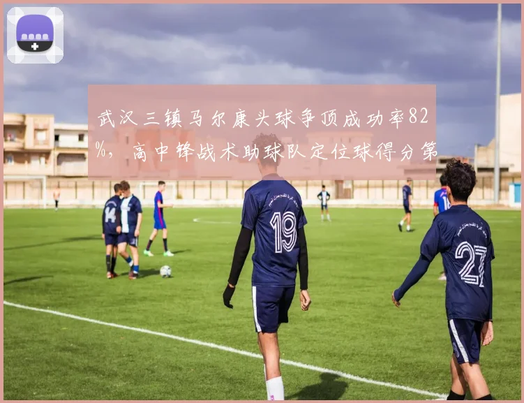 武汉三镇马尔康头球争顶成功率82%，高中锋战术助球队定位球得分第一